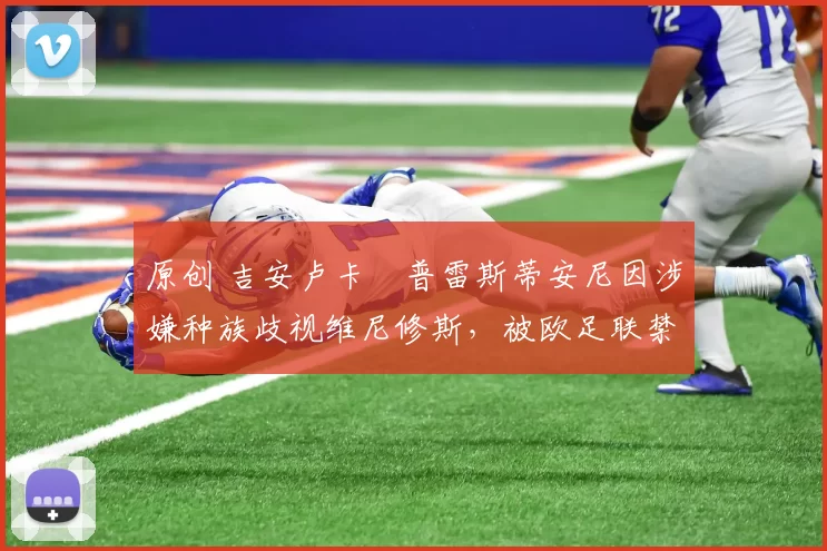 原创 吉安卢卡・普雷斯蒂安尼因涉嫌种族歧视维尼修斯,被欧足联禁赛