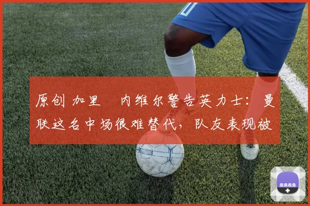 原创 加里・内维尔警告英力士：曼联这名中场很难替代，队友表现被赞 “离谱”