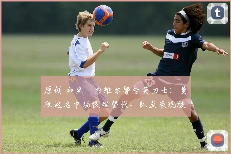 原创 加里・内维尔警告英力士：曼联这名中场很难替代，队友表现被赞 “离谱”