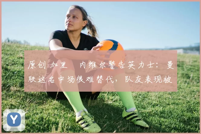 原创 加里・内维尔警告英力士：曼联这名中场很难替代，队友表现被赞 “离谱”