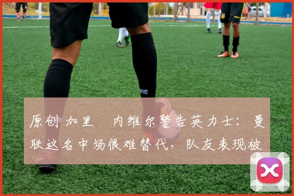 原创 加里・内维尔警告英力士：曼联这名中场很难替代，队友表现被赞 “离谱”