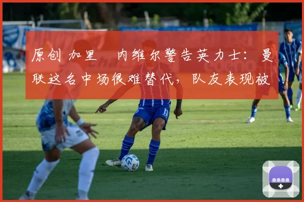 原创 加里・内维尔警告英力士:曼联这名中场很难替代,队友表现被赞 “离谱”