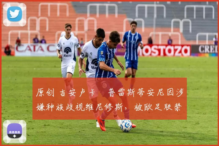 原创 吉安卢卡・普雷斯蒂安尼因涉嫌种族歧视维尼修斯，被欧足联禁赛