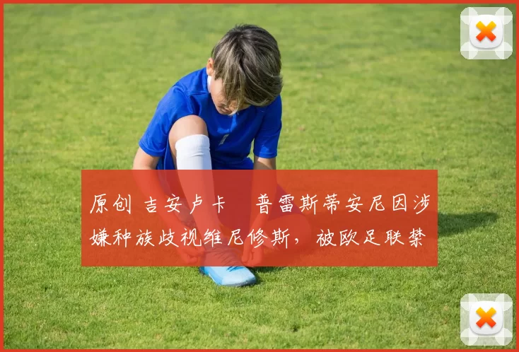 原创 吉安卢卡・普雷斯蒂安尼因涉嫌种族歧视维尼修斯,被欧足联禁赛