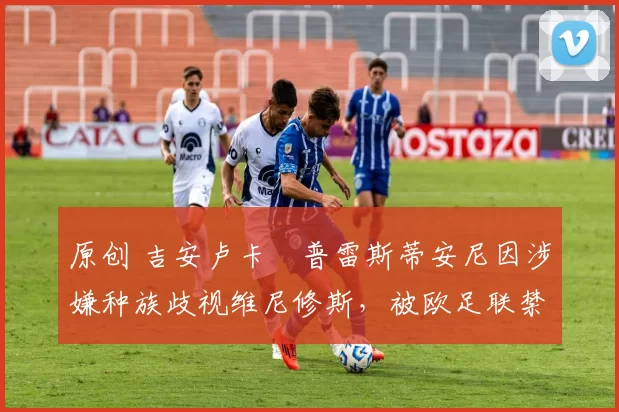 原创 吉安卢卡・普雷斯蒂安尼因涉嫌种族歧视维尼修斯,被欧足联禁赛