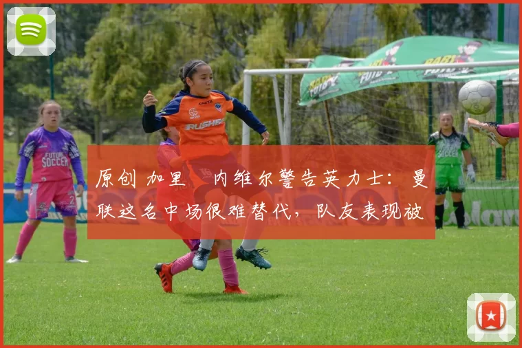 原创 加里・内维尔警告英力士：曼联这名中场很难替代，队友表现被赞 “离谱”