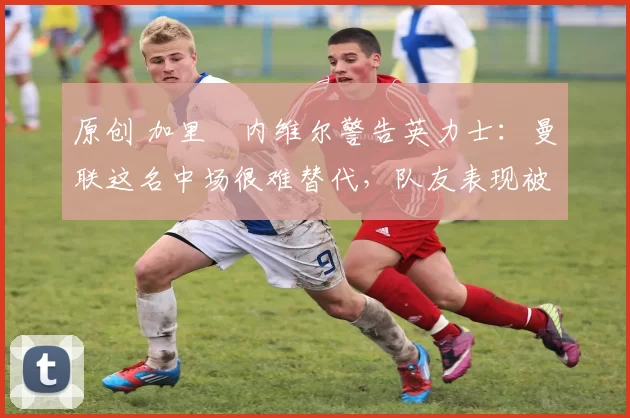 原创 加里・内维尔警告英力士:曼联这名中场很难替代,队友表现被赞 “离谱”