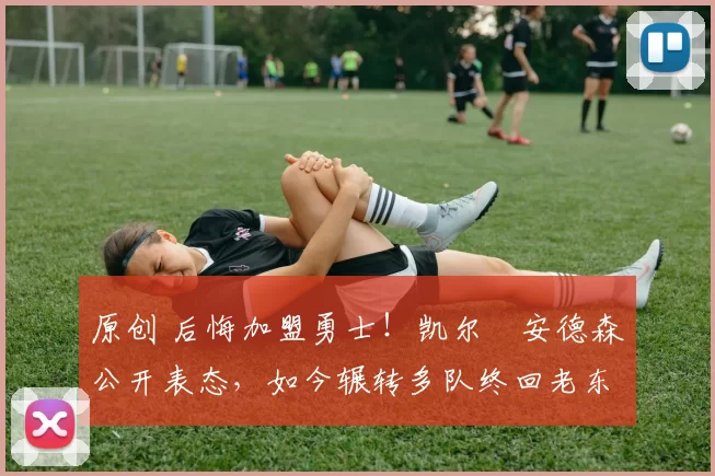 原创 后悔加盟勇士！凯尔・安德森公开表态，如今辗转多队终回老东家