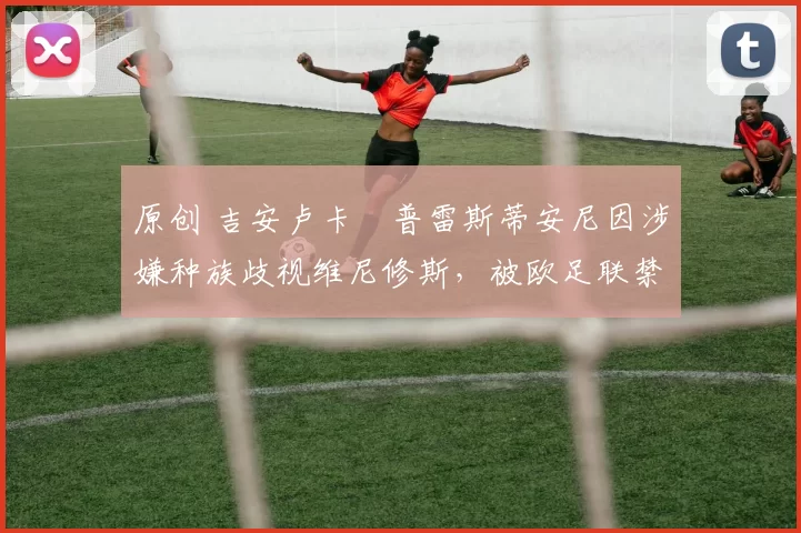 原创 吉安卢卡・普雷斯蒂安尼因涉嫌种族歧视维尼修斯，被欧足联禁赛