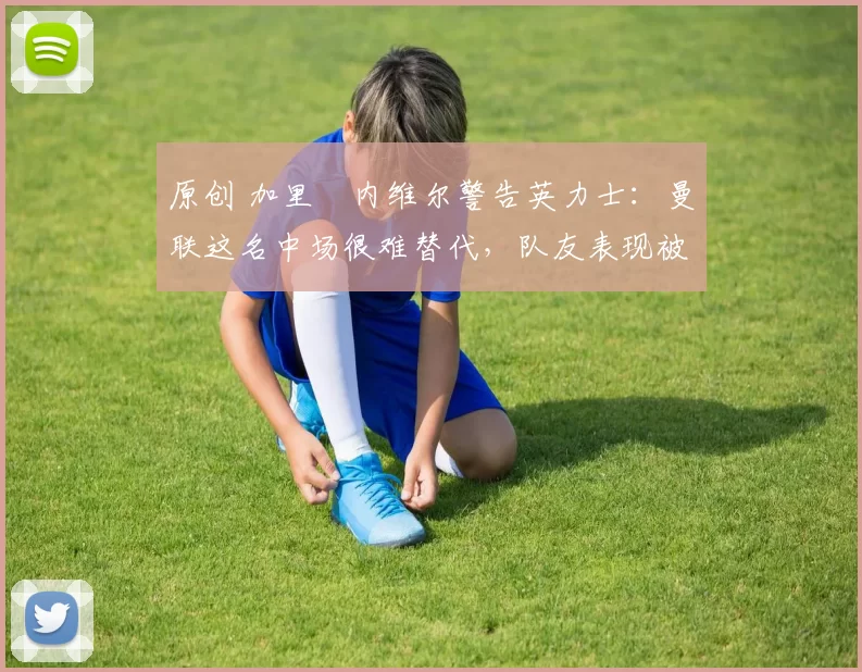 原创 加里・内维尔警告英力士：曼联这名中场很难替代，队友表现被赞 “离谱”