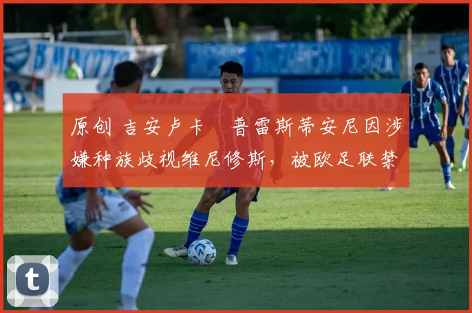 原创 吉安卢卡・普雷斯蒂安尼因涉嫌种族歧视维尼修斯，被欧足联禁赛