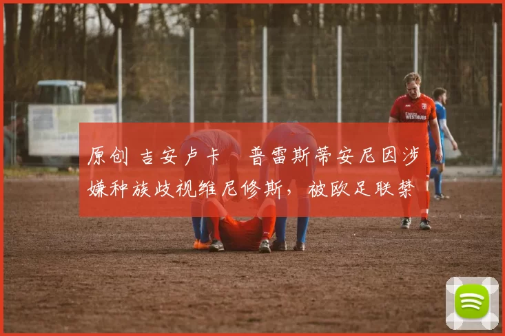 原创 吉安卢卡・普雷斯蒂安尼因涉嫌种族歧视维尼修斯,被欧足联禁赛