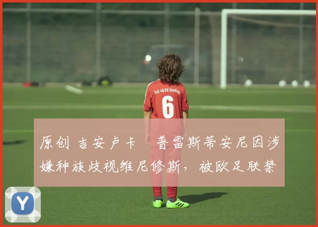 原创 吉安卢卡・普雷斯蒂安尼因涉嫌种族歧视维尼修斯，被欧足联禁赛