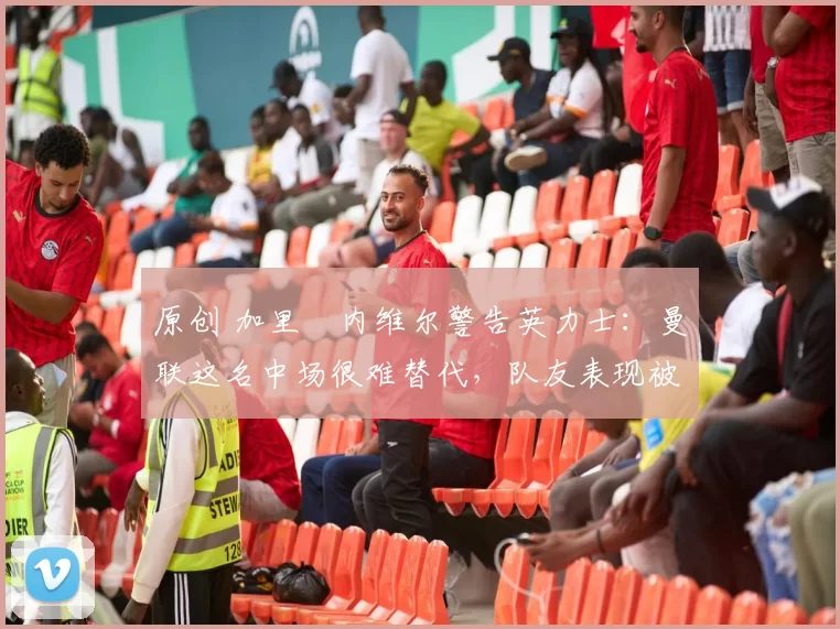 原创 加里・内维尔警告英力士：曼联这名中场很难替代，队友表现被赞 “离谱”