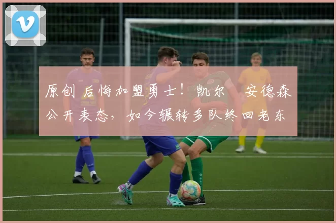 原创 后悔加盟勇士！凯尔・安德森公开表态，如今辗转多队终回老东家