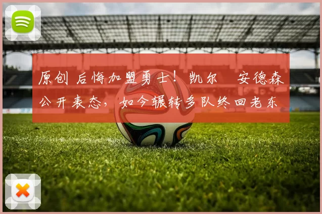 原创 后悔加盟勇士！凯尔・安德森公开表态，如今辗转多队终回老东家