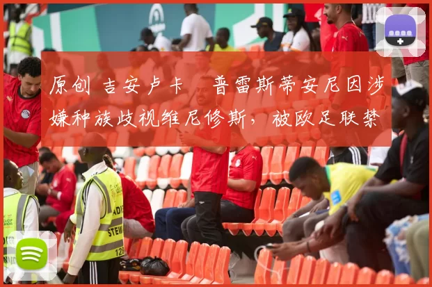 原创 吉安卢卡・普雷斯蒂安尼因涉嫌种族歧视维尼修斯,被欧足联禁赛