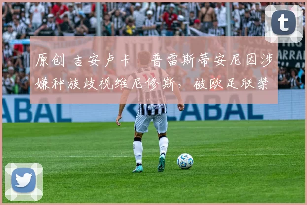 原创 吉安卢卡・普雷斯蒂安尼因涉嫌种族歧视维尼修斯，被欧足联禁赛