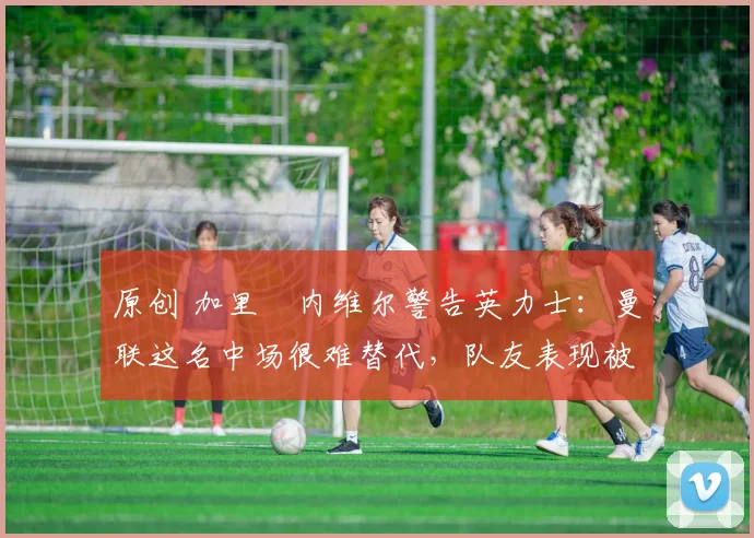 原创 加里・内维尔警告英力士:曼联这名中场很难替代,队友表现被赞 “离谱”