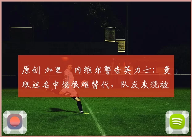 原创 加里・内维尔警告英力士:曼联这名中场很难替代,队友表现被赞 “离谱”