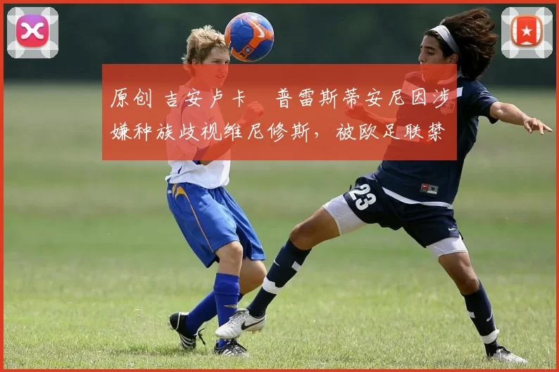 原创 吉安卢卡・普雷斯蒂安尼因涉嫌种族歧视维尼修斯，被欧足联禁赛