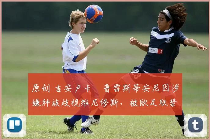 原创 吉安卢卡・普雷斯蒂安尼因涉嫌种族歧视维尼修斯,被欧足联禁赛