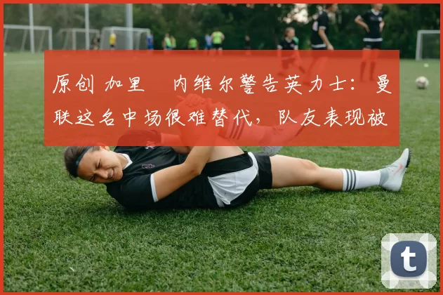 原创 加里・内维尔警告英力士：曼联这名中场很难替代，队友表现被赞 “离谱”