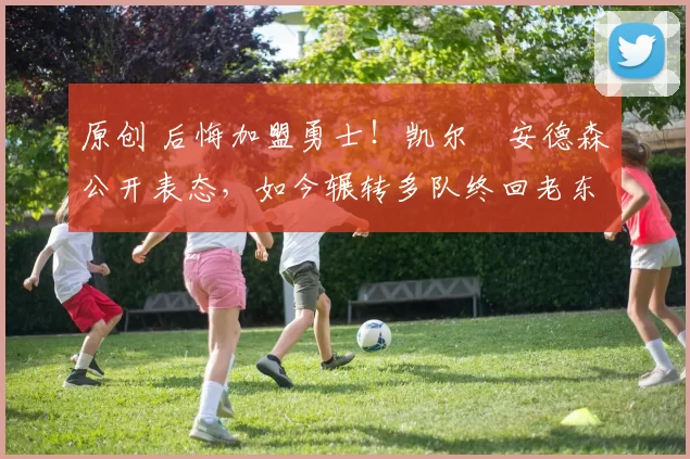 原创 后悔加盟勇士！凯尔・安德森公开表态，如今辗转多队终回老东家