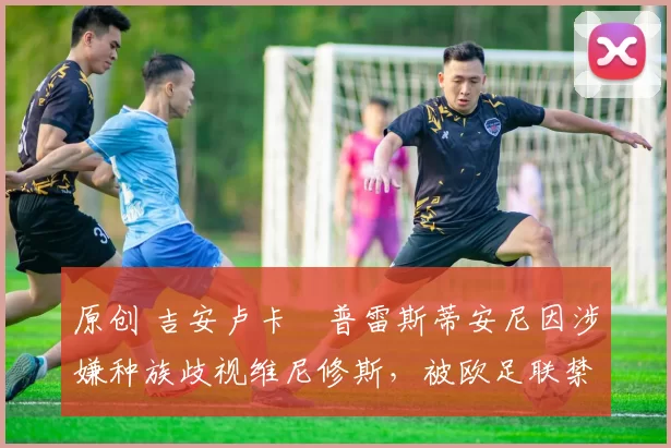 原创 吉安卢卡・普雷斯蒂安尼因涉嫌种族歧视维尼修斯，被欧足联禁赛