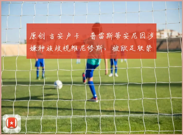 原创 吉安卢卡・普雷斯蒂安尼因涉嫌种族歧视维尼修斯，被欧足联禁赛