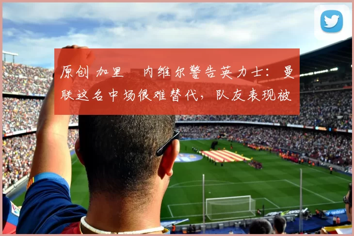 原创 加里・内维尔警告英力士:曼联这名中场很难替代,队友表现被赞 “离谱”