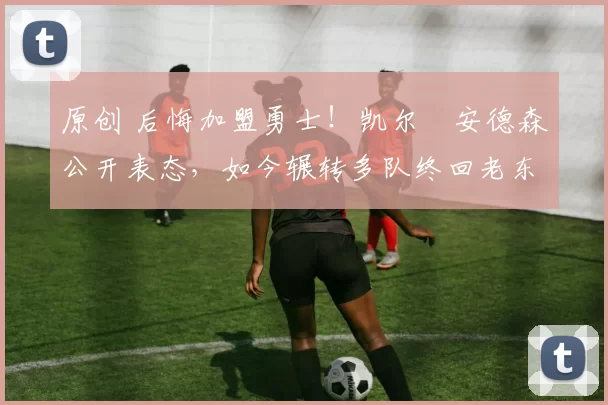 原创 后悔加盟勇士！凯尔・安德森公开表态，如今辗转多队终回老东家