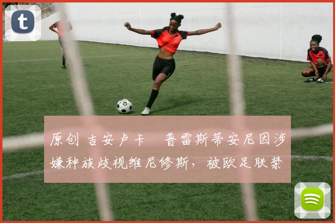 原创 吉安卢卡・普雷斯蒂安尼因涉嫌种族歧视维尼修斯，被欧足联禁赛