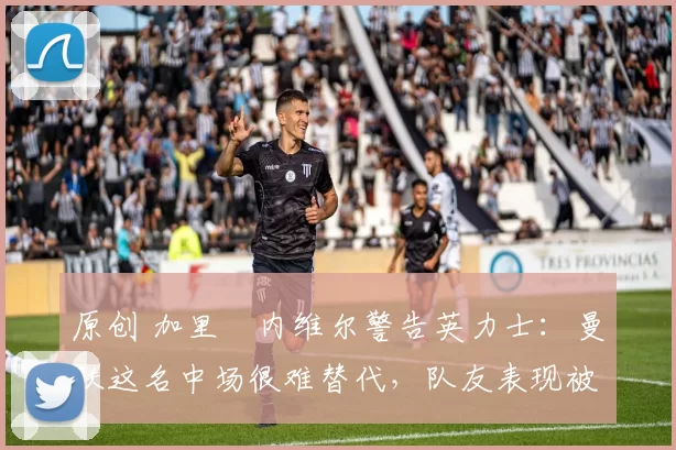 原创 加里・内维尔警告英力士：曼联这名中场很难替代，队友表现被赞 “离谱”