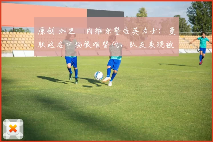 原创 加里・内维尔警告英力士:曼联这名中场很难替代,队友表现被赞 “离谱”