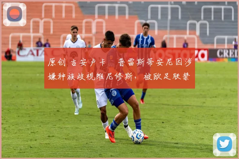 原创 吉安卢卡・普雷斯蒂安尼因涉嫌种族歧视维尼修斯,被欧足联禁赛