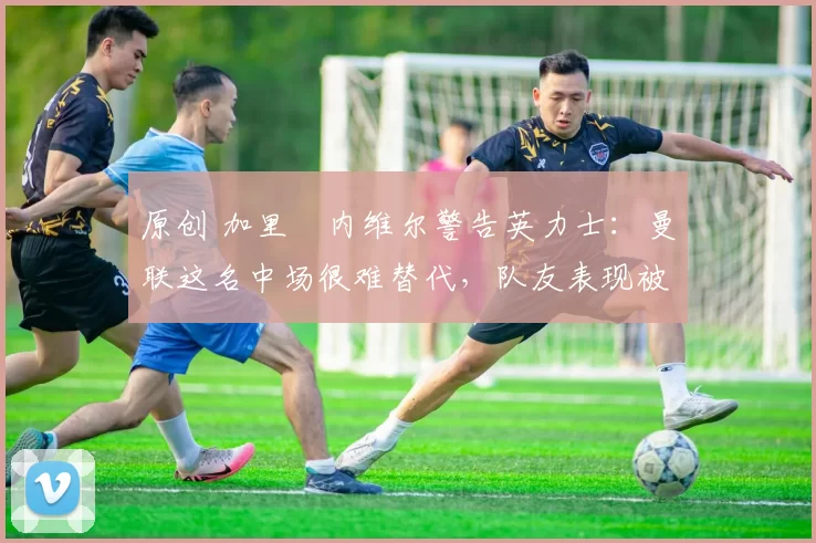 原创 加里・内维尔警告英力士:曼联这名中场很难替代,队友表现被赞 “离谱”