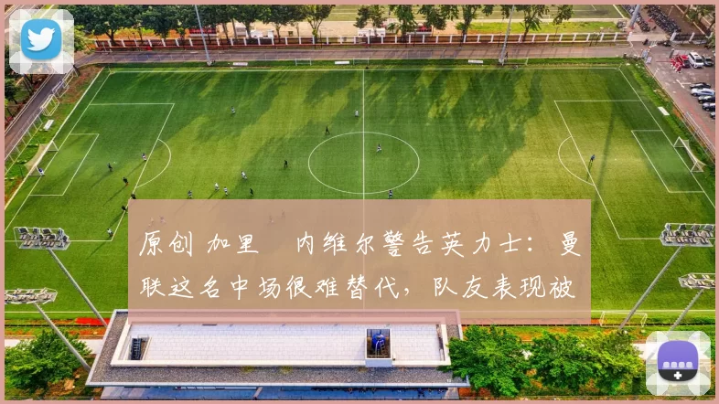 原创 加里・内维尔警告英力士：曼联这名中场很难替代，队友表现被赞 “离谱”