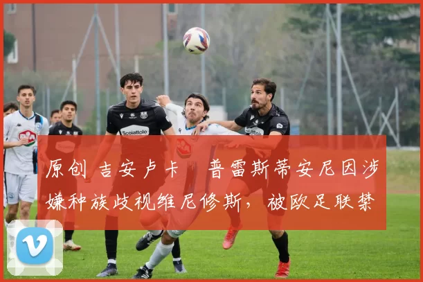 原创 吉安卢卡・普雷斯蒂安尼因涉嫌种族歧视维尼修斯，被欧足联禁赛