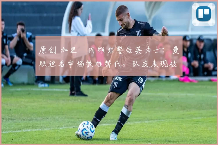 原创 加里・内维尔警告英力士:曼联这名中场很难替代,队友表现被赞 “离谱”