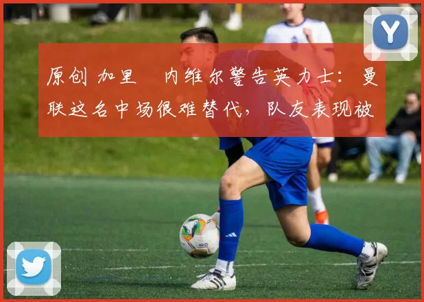 原创 加里・内维尔警告英力士:曼联这名中场很难替代,队友表现被赞 “离谱”