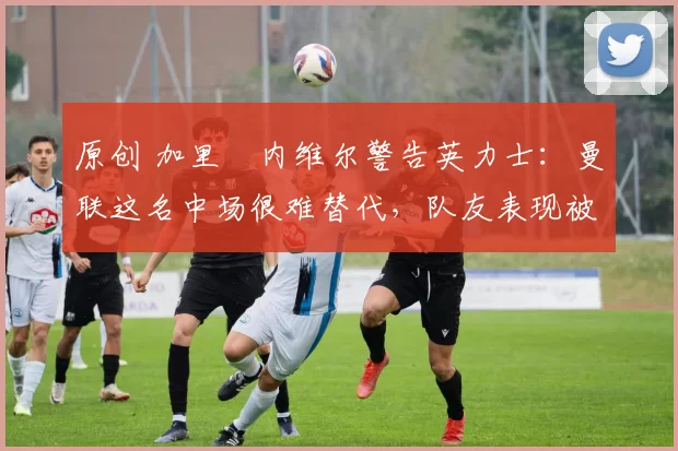 原创 加里・内维尔警告英力士：曼联这名中场很难替代，队友表现被赞 “离谱”