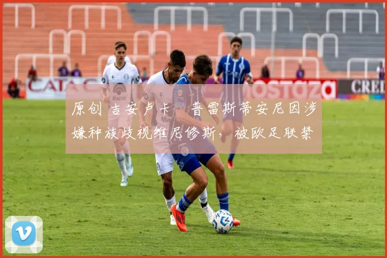 原创 吉安卢卡・普雷斯蒂安尼因涉嫌种族歧视维尼修斯，被欧足联禁赛