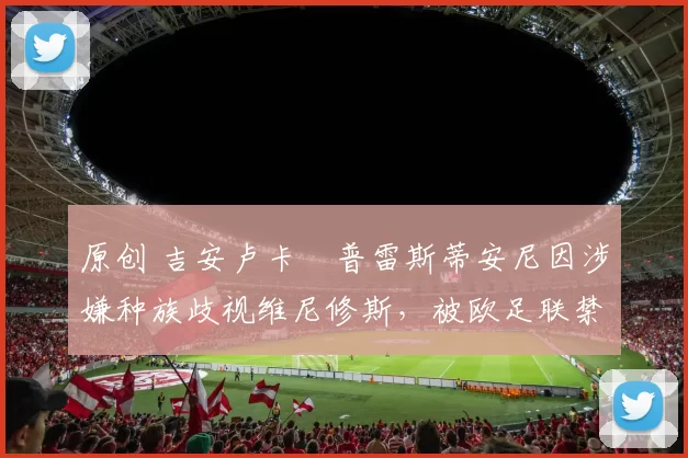 原创 吉安卢卡・普雷斯蒂安尼因涉嫌种族歧视维尼修斯，被欧足联禁赛