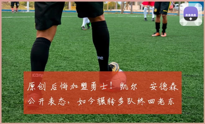 原创 后悔加盟勇士！凯尔・安德森公开表态，如今辗转多队终回老东家