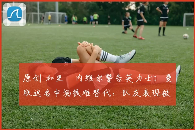 原创 加里・内维尔警告英力士：曼联这名中场很难替代，队友表现被赞 “离谱”