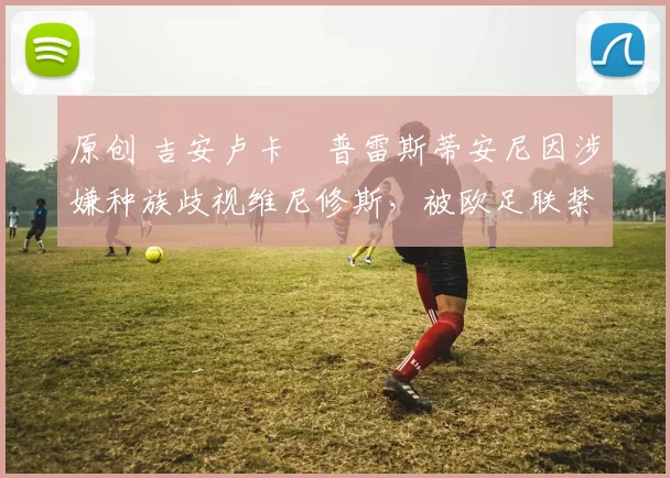 原创 吉安卢卡・普雷斯蒂安尼因涉嫌种族歧视维尼修斯，被欧足联禁赛