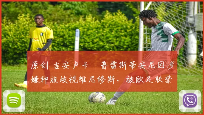 原创 吉安卢卡・普雷斯蒂安尼因涉嫌种族歧视维尼修斯，被欧足联禁赛