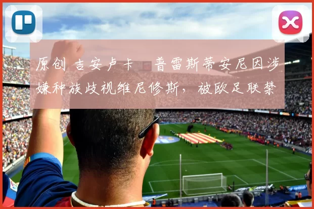 原创 吉安卢卡・普雷斯蒂安尼因涉嫌种族歧视维尼修斯，被欧足联禁赛