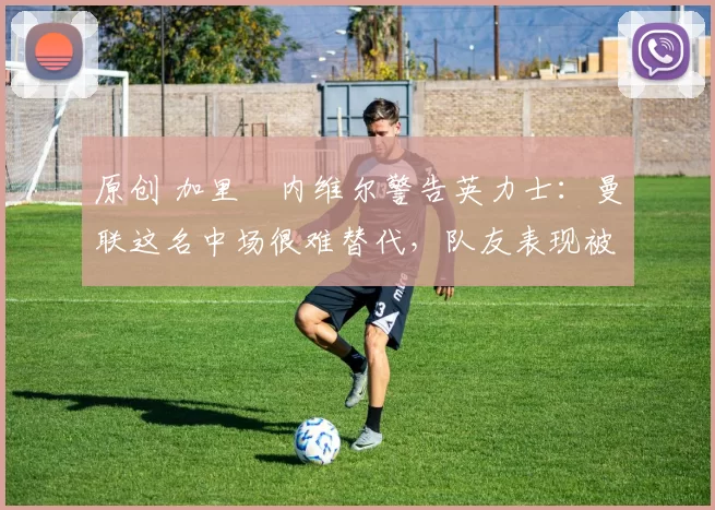 原创 加里・内维尔警告英力士:曼联这名中场很难替代,队友表现被赞 “离谱”